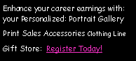 Text Box: Enhance your career earnings with: your Personalized: Portrait GalleryPrint Sales Accessories Clothing LineGift Store:  Register Today!