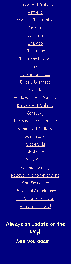 Text Box: Alaska Art GalleryArtvilleAsk Dr. ChristopherArizonaAtlantaChicagoChristmasChristmas PresentColorado Exotic Success  Exotic DistressFloridaHalloween Art Gallery Kansas Art GalleryKentuckyLas Vegas Art GalleryMiami Art GalleryMinnesotaModelvilleNashvilleNew YorkOrange CountyRecovery is for everyoneSan FranciscoUniversal Art GalleryUS Models ForeverRegister Today!Always an update on the way!See you again�.